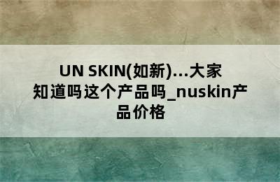 UN SKIN(如新)...大家知道吗这个产品吗_nuskin产品价格